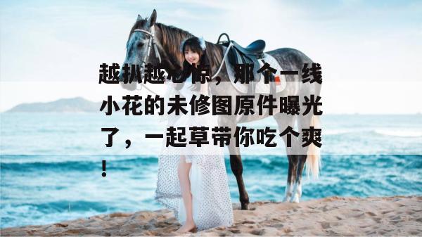 越扒越心惊，那个一线小花的未修图原件曝光了，一起草带你吃个爽！
