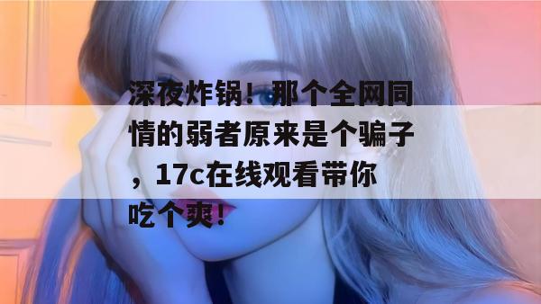 深夜炸锅！那个全网同情的弱者原来是个骗子，17c在线观看带你吃个爽！