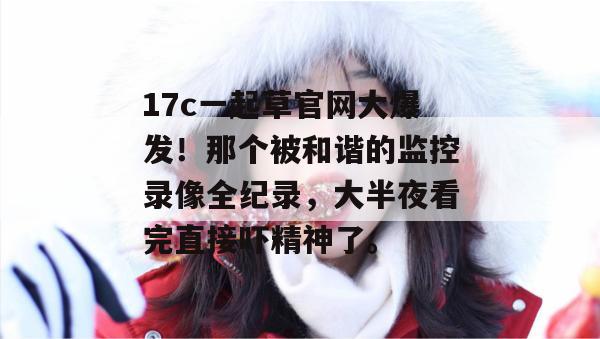 17c一起草官网大爆发！那个被和谐的监控录像全纪录，大半夜看完直接吓精神了。
