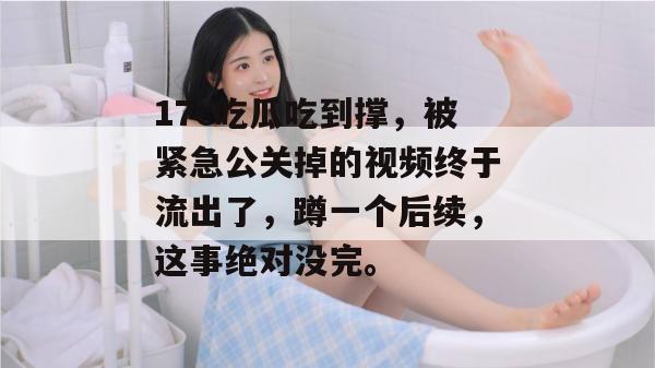17c吃瓜吃到撑，被紧急公关掉的视频终于流出了，蹲一个后续，这事绝对没完。