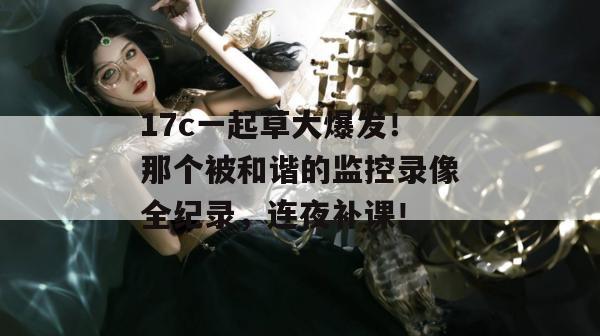 17c一起草大爆发！那个被和谐的监控录像全纪录，连夜补课！