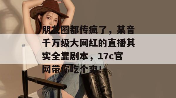 朋友圈都传疯了，某音千万级大网红的直播其实全靠剧本，17c官网带你吃个爽！