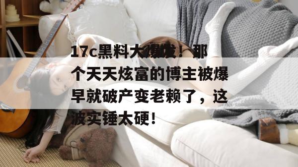 17c黑料大爆发！那个天天炫富的博主被爆早就破产变老赖了，这波实锤太硬！