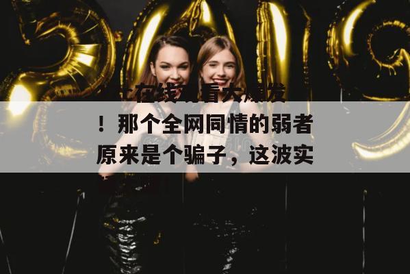 17c在线观看大爆发！那个全网同情的弱者原来是个骗子，这波实锤太硬！