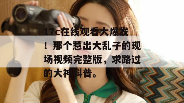 17c在线观看大爆发！那个惹出大乱子的现场视频完整版，求路过的大神科普。