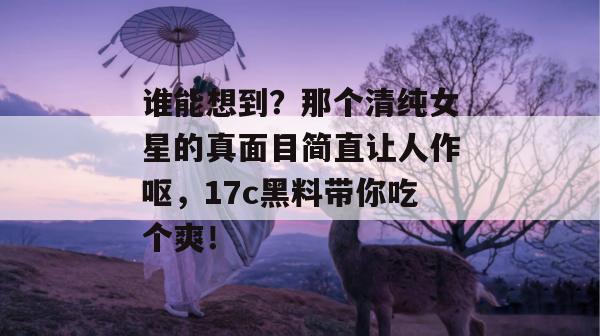谁能想到？那个清纯女星的真面目简直让人作呕，17c黑料带你吃个爽！