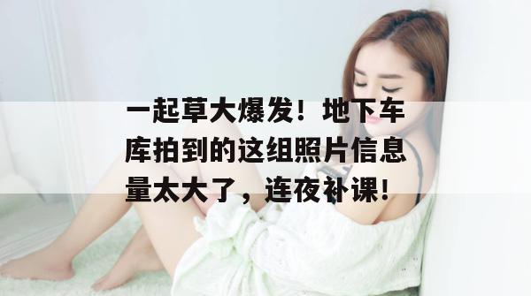 一起草大爆发！地下车库拍到的这组照片信息量太大了，连夜补课！