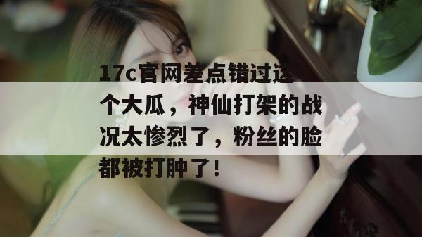 17c官网差点错过这个大瓜,神仙打架的战况太惨烈了,粉丝的脸都被打肿了! 17c官网差点错过这个大瓜,神仙打架的战况太惨烈了,粉丝的脸都被打肿了!