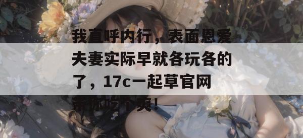 我直呼内行，表面恩爱夫妻实际早就各玩各的了，17c一起草官网带你吃个爽！