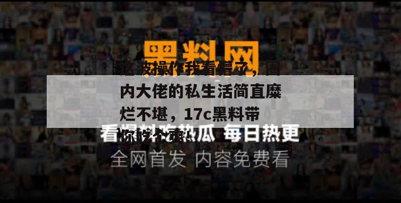 这波操作我看懵了，圈内大佬的私生活简直糜烂不堪，17c黑料带你吃个爽！