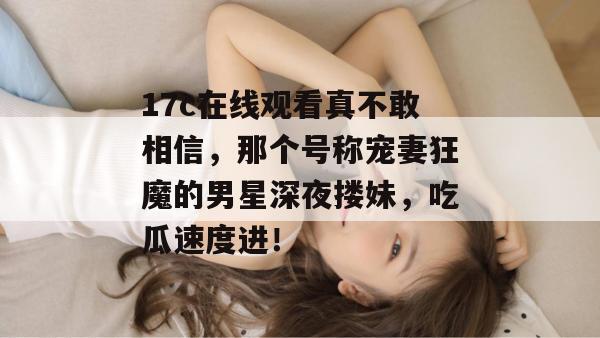 17c在线观看真不敢相信，那个号称宠妻狂魔的男星深夜搂妹，吃瓜速度进！