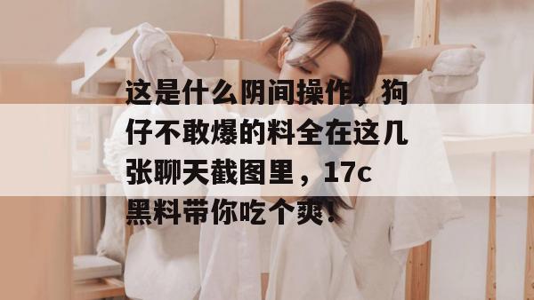 这是什么阴间操作，狗仔不敢爆的料全在这几张聊天截图里，17c黑料带你吃个爽！