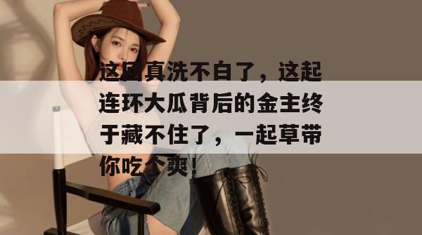 这回真洗不白了,这起连环大瓜背后的金主终于藏不住了,一起草带你吃个爽!