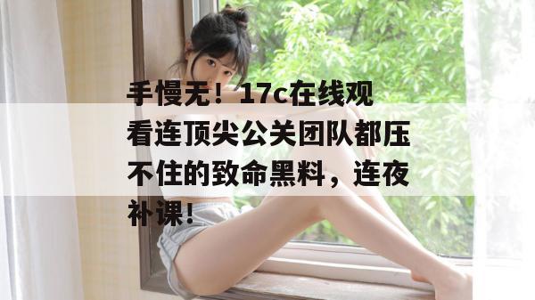 手慢无！17c在线观看连顶尖公关团队都压不住的致命黑料，连夜补课！