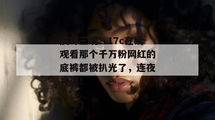 震碎三观!17c在线观看那个千万粉网红的底裤都被扒光了,连夜补课!