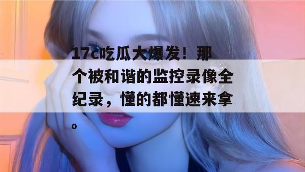 17c吃瓜大爆发!那个被和谐的监控录像全纪录,懂的都懂速来拿。