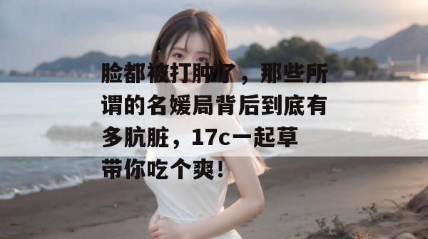 脸都被打肿了，那些所谓的名媛局背后到底有多肮脏，17c一起草带你吃个爽！