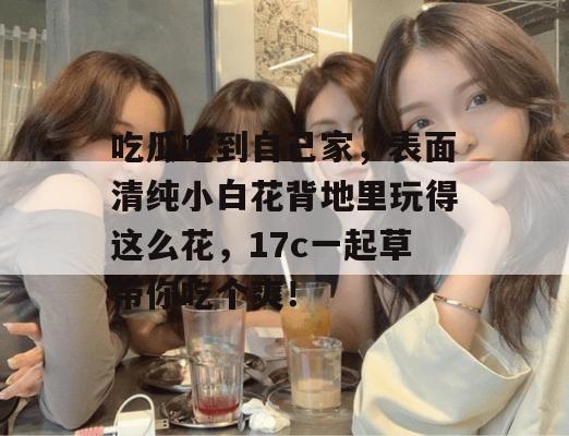 吃瓜吃到自己家,表面清纯小白花背地里玩得这么花,17c一起草带你吃个爽!
