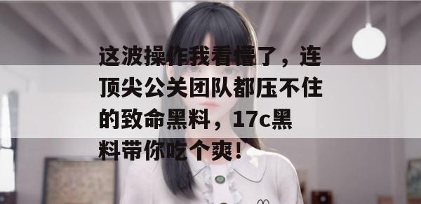 这波操作我看懵了，连顶尖公关团队都压不住的致命黑料，17c黑料带你吃个爽！