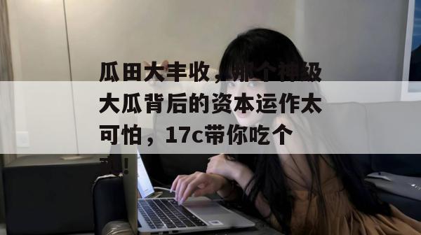 瓜田大丰收，那个神级大瓜背后的资本运作太可怕，17c带你吃个爽！