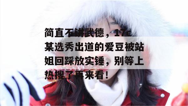 简直不讲武德,17c某选秀出道的爱豆被站姐回踩放实锤,别等上热搜了再来看! 简直不讲武德,17c某选秀出道的爱豆被站姐回踩放实锤,别等上热搜了再来看!