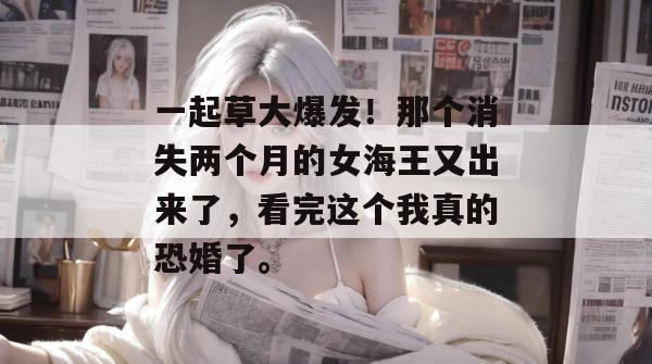 一起草大爆发！那个消失两个月的女海王又出来了，看完这个我真的恐婚了。