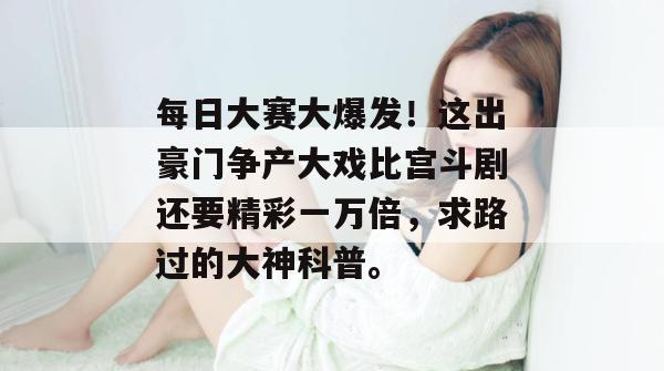 每日大赛大爆发!这出豪门争产大戏比宫斗剧还要精彩一万倍,求路过的大神科普。 每日大赛大爆发!这出豪门争产大戏比宫斗剧还要精彩一万倍,求路过的大神科普。
