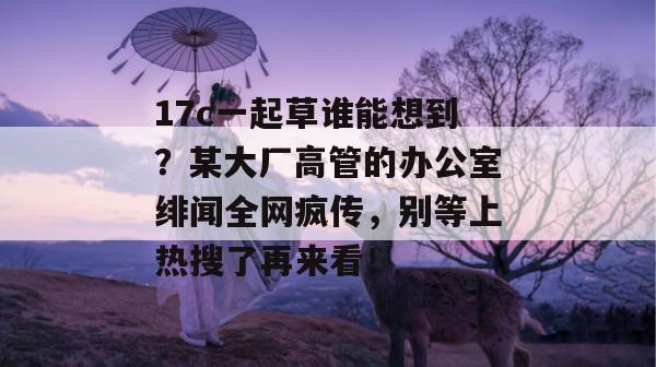 17c一起草谁能想到？某大厂高管的办公室绯闻全网疯传，别等上热搜了再来看！
