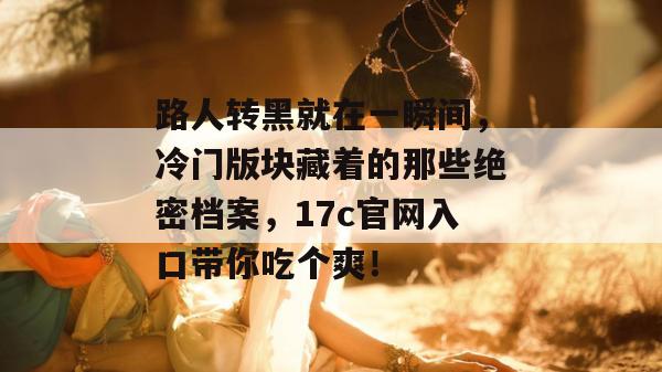 路人转黑就在一瞬间，冷门版块藏着的那些绝密档案，17c官网入口带你吃个爽！