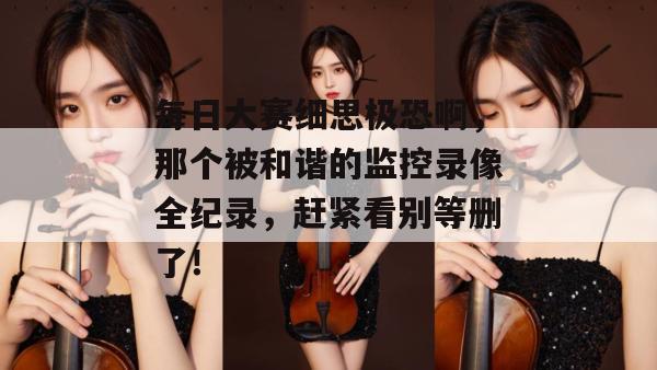 每日大赛细思极恐啊，那个被和谐的监控录像全纪录，赶紧看别等删了！