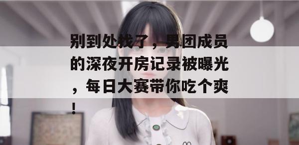 别到处找了，男团成员的深夜开房记录被曝光，每日大赛带你吃个爽！
