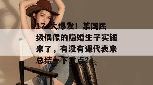 17c大爆发！某国民级偶像的隐婚生子实锤来了，有没有课代表来总结一下重点？