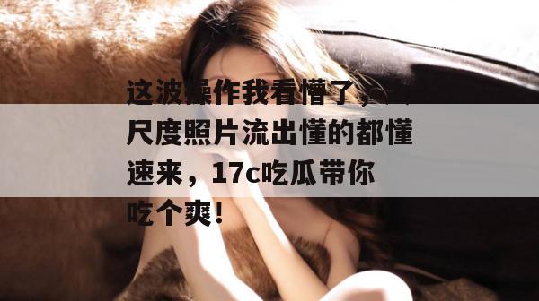 这波操作我看懵了，大尺度照片流出懂的都懂速来，17c吃瓜带你吃个爽！