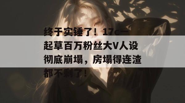 终于实锤了！17c一起草百万粉丝大V人设彻底崩塌，房塌得连渣都不剩了！