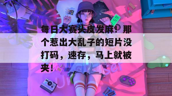 每日大赛头皮发麻！那个惹出大乱子的短片没打码，速存，马上就被夹！