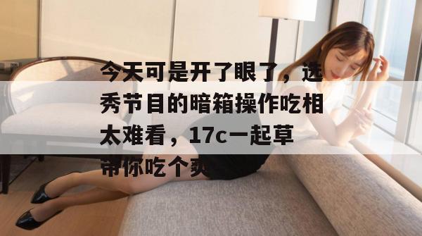 今天可是开了眼了，选秀节目的暗箱操作吃相太难看，17c一起草带你吃个爽！