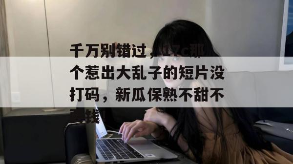 千万别错过，17c那个惹出大乱子的短片没打码，新瓜保熟不甜不要钱！