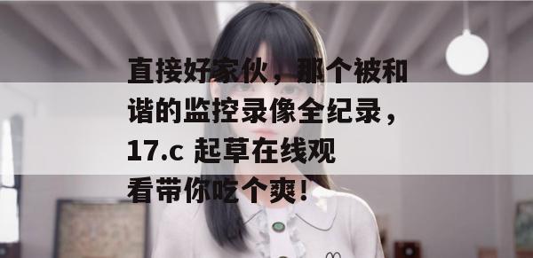 直接好家伙，那个被和谐的监控录像全纪录，17.c 起草在线观看带你吃个爽！