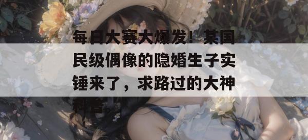 每日大赛大爆发！某国民级偶像的隐婚生子实锤来了，求路过的大神科普。