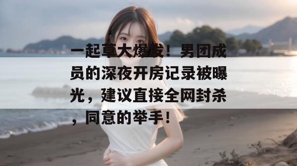 一起草大爆发!男团成员的深夜开房记录被曝光,建议直接全网封杀,同意的举手!