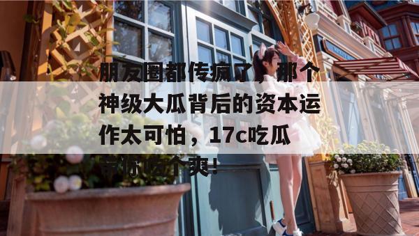 朋友圈都传疯了，那个神级大瓜背后的资本运作太可怕，17c吃瓜带你吃个爽！