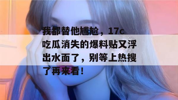 我都替他尴尬,17c吃瓜消失的爆料贴又浮出水面了,别等上热搜了再来看!