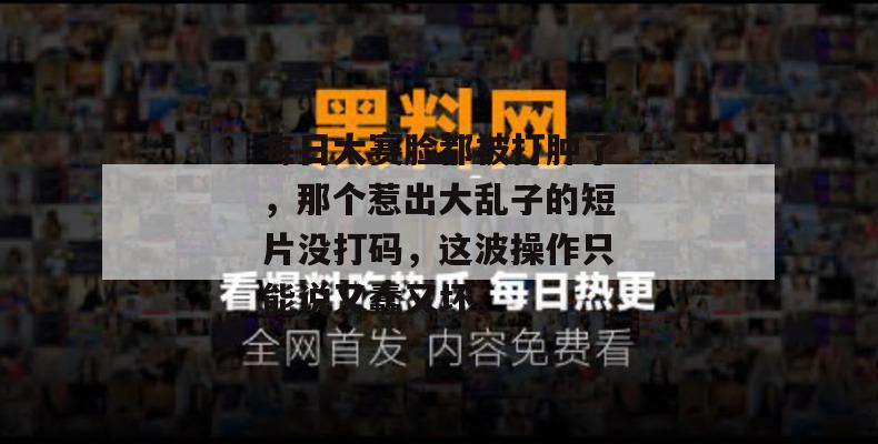 每日大赛脸都被打肿了,那个惹出大乱子的短片没打码,这波操作只能说又蠢又坏。
