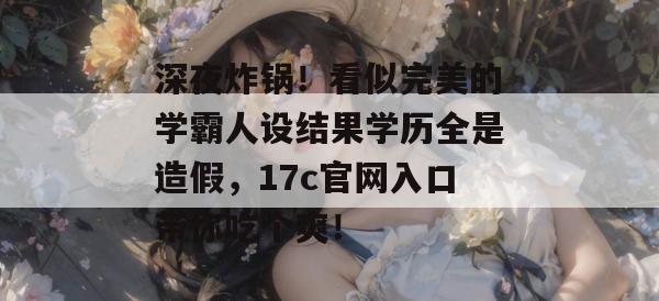 深夜炸锅！看似完美的学霸人设结果学历全是造假，17c官网入口带你吃个爽！