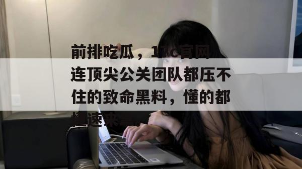 前排吃瓜,17c官网连顶尖公关团队都压不住的致命黑料,懂的都懂速来拿。 前排吃瓜,17c官网连顶尖公关团队都压不住的致命黑料,懂的都懂速来拿。