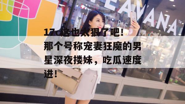 17c这也太狠了吧！那个号称宠妻狂魔的男星深夜搂妹，吃瓜速度进！