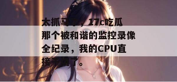 太抓马了，17c吃瓜那个被和谐的监控录像全纪录，我的CPU直接干烧了。