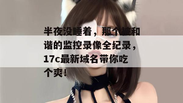 半夜没睡着,那个被和谐的监控录像全纪录,17c最新域名带你吃个爽! 半夜没睡着,那个被和谐的监控录像全纪录,17c最新域名带你吃个爽!