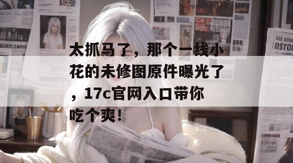 太抓马了，那个一线小花的未修图原件曝光了，17c官网入口带你吃个爽！